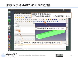 形状ファイルのための面の分解
オープンCAE勉強会@関西 http://ofbkansai.sakura.ne.jp/ 22
条件を設定するために
モデルの各面に名前をつける必要があります。
①ブーリアン演算で作成されたCutを選択します。
②面の分解ボタンをクリックします
 