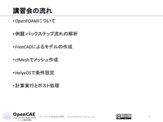 講習会の流れ
•OpenFOAMについて
•例題 バックステップ流れの解析
•FreeCADによるモデルの作成
•cfMeshでメッシュ作成
•HelyxOSで条件設定
•計算実行とポスト処理
オープンCAE勉強会@関西 http://ofbkansai.sakura.ne.jp/ 3
 
