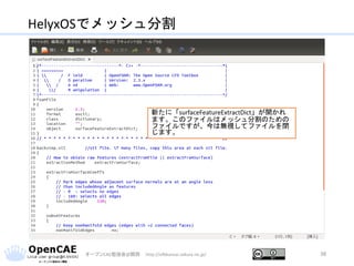HelyxOSでメッシュ分割
オープンCAE勉強会@関西 http://ofbkansai.sakura.ne.jp/ 38
新たに「surfaceFeatureExtractDict」が開かれ
ます。このファイルはメッシュ分割のための
ファイルですが、今は無視してファイルを閉
じます。
 