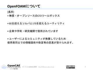 OpenFOAMについて
[長所]
• 無償・オープンソースのCFDツールボックス
• 80を超えるソルバと170を超えるユーティリティ
• 企業や学術・研究機関で使用されています
• ユーザーによるコミュニティが発展しているため
使用者同士での情報提供や助言等の恩恵が受けられます。
オープンCAE勉強会@関西 http://ofbkansai.sakura.ne.jp/ 4
 