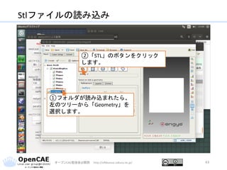 Stlファイルの読み込み
オープンCAE勉強会@関西 http://ofbkansai.sakura.ne.jp/ 43
①フォルダが読み込まれたら、
左のツリーから「Geometry」を
選択します。
②「STL」のボタンをクリック
します。
 