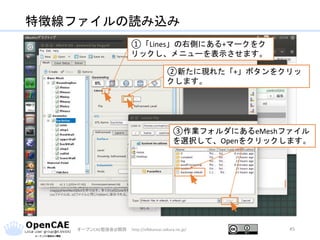 特徴線ファイルの読み込み
オープンCAE勉強会@関西 http://ofbkansai.sakura.ne.jp/ 45
①「Lines」の右側にある+マークをク
リックし、メニューを表示させます。
②新たに現れた「+」ボタンをクリッ
クします。
③作業フォルダにあるeMeshファイル
を選択して、Openをクリックします。
 