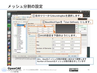 メッシュ分割の設定
オープンCAE勉強会@関西 http://ofbkansai.sakura.ne.jp/ 46
①左のツリーからBoundingBoxを選択します。
②BaseMeshTypeを「User Defined」にします。
③XYZの設定を下図のようにします。
Min、Maxはメッシュ分割の領域にあわせて調整します
Number of Elementはメッシュ分割の数を示しています
 