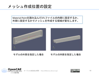 メッシュ作成位置の設定
オープンCAE勉強会@関西 http://ofbkansai.sakura.ne.jp/ 48
モデルの外部を指定した場合 モデルの内部を指定した場合
Material Pointを読み込んだSTLファイルの内部に設定するか、
外部に設定するかでメッシュを作成する領域が変化します。
 