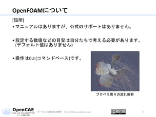 OpenFOAMについて
[短所]
•マニュアルはありますが、公式のサポートはありません。
•設定する数値などの目安は自分たちで考える必要があります。
(デフォルト値はありません)
•操作はCUI(コマンドベース)です。
オープンCAE勉強会@関西 http://ofbkansai.sakura.ne.jp/ 5
プロペラ周りの流れ解析
 