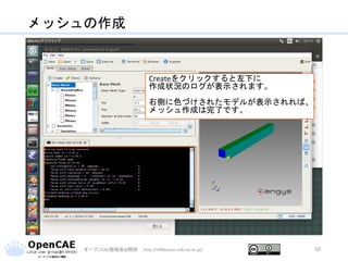メッシュの作成
オープンCAE勉強会@関西 http://ofbkansai.sakura.ne.jp/ 50
Createをクリックすると左下に
作成状況のログが表示されます。
右側に色づけされたモデルが表示されれば、
メッシュ作成は完了です。
 