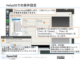 HelyxOSでの条件設定
オープンCAE勉強会@関西 http://ofbkansai.sakura.ne.jp/ 51
①Case Setupを選択します。このメニューでは
計算条件を設定できます。
②計算タイプと乱流モデルを設定します。
「Time」は「Steady」、「Flow」は
「Incompressible」、「Turbulence Model」は
「Standard high-Re k-ε」とします。
【定常、非圧縮】
定常は流れが時間の変化によって
様相が変わらない状態のこと
非圧縮は流体の密度変化がない状態
これ以降、別のメニューに移動する際に
変更を認めるか聞かれます。
問題がなければOKをクリックしてくださ
い。
 