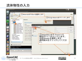 流体物性の入力
オープンCAE勉強会@関西 http://ofbkansai.sakura.ne.jp/ 52
①Materialsの下のairを選択します。
②Change Materialをクリックします。
③HelyxOSにはデフォルトで
物性がいくつか入っています。
今回はwaterを選択します。
選択後OKをクリックしてくださ
い。
 