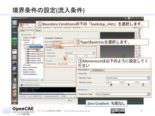 境界条件の設定(流入条件)
オープンCAE勉強会@関西 http://ofbkansai.sakura.ne.jp/ 53
①Boundary Conditionsの下の「backstep_inlet」を選択します。
②Typeはpatchesを選択します。
X Y Z
Zero Gradient：勾配なし
③Momentumは以下のように設定してく
ださい
 