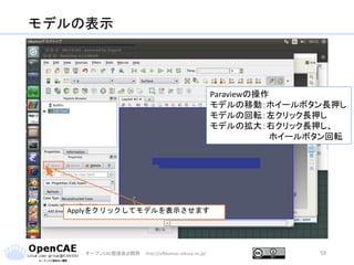 モデルの表示
オープンCAE勉強会@関西 http://ofbkansai.sakura.ne.jp/ 59
Applyをクリックしてモデルを表示させます
Paraviewの操作
モデルの移動：ホイールボタン長押し
モデルの回転：左クリック長押し
モデルの拡大：右クリック長押し、
ホイールボタン回転
 