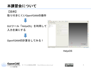 本講習会について
【目的】
取り付きにくいOpenFOAMの操作
GUIツール「HelyxOS」を利用して
入力を楽にする
OpenFOAMの計算をしてみる！
オープンCAE勉強会@関西 http://ofbkansai.sakura.ne.jp/ 6
HelyxOS
 