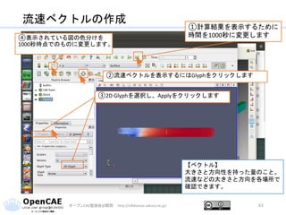 流速ベクトルの作成
オープンCAE勉強会@関西 http://ofbkansai.sakura.ne.jp/ 61
【ベクトル】
大きさと方向性を持った量のこと。
流速などの大きさと方向を各場所で
確認できます。
②流速ベクトルを表示するにはGlyphをクリックします
①計算結果を表示するために
時間を1000秒に変更します
③2D Glyphを選択し、Applyをクリックします
④表示されている図の色分けを
1000秒時点でのものに変更します。
 