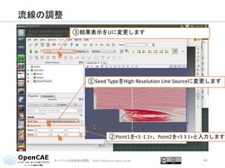 流線の調整
オープンCAE勉強会@関西 http://ofbkansai.sakura.ne.jp/ 66
①Seed TypeをHigh Resolution Line Sourceに変更します
②Point1を<3 -1 1>、Point2を<3 3 1>と入力します
③結果表示をUに変更します
 