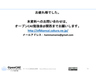 お疲れ様でした。
本資料へのお問い合わせは、
オープンCAE勉強会@関西までお願いします。
http://ofbkansai.sakura.ne.jp/
メールアドレス：hammamania@gmail.com
オープンCAE勉強会@関西 http://ofbkansai.sakura.ne.jp/ 73
 