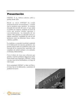 6
Presentación
CINTAC S. A., fabrica cañerías, tubos y
perfiles desde 1956.
Desde su inicio CINTAC®
ha estado
permanentemente desarrollando y creando
nuevos productos para satisfacer la creciente
demanda del mercado del acero, lo que unido
su política de empresa, mantiene un nivel de
stock que permite atender oportuna y
convenientemente las demandas de sus
clientes. Ello garantiza un adecuado servicio y
óptimo suministro, respaldado por más de mil
productos entre sus diferentes líneas: tubos,
cañerías y perfiles.
La moderna y avanzada tecnología empleada
en la fabricación de nuestros productos, nos
permite ofrecer tanto en la industria como en el
mercado de la construcción, materiales con
estándares de calidad similares a los utilizados
en Europa y Norteamérica.
Con el objeto de tener una cobertura que
permita a nuestros productos llegar de la mejor
forma donde sean requeridos, CINTAC®
cuenta
con una vasta red de distribuidores a lo largo de
todo el país.
En la actualidad, CINTAC®
es líder en Chile y
el Cono Sur en la fabricación y suministro de
productos de acero.
 