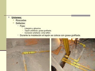  Uniones:
      Roscadas
      Selladas:
           Fijas:
               Litargirio y glicerina.
               Tapón artefacto: grasa grafitada.
               Conexión artefacto: cinta teflón.
           Durante la instalación el tapón se coloca con grasa grafitada.
 