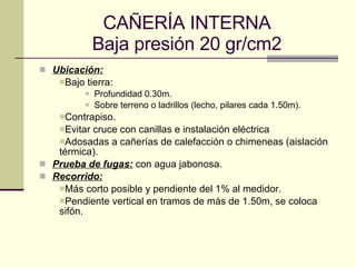 CAÑERÍA INTERNA Baja presión 20 gr/cm2 Ubicación: Bajo tierra: Profundidad 0.30m. Sobre terreno o ladrillos (lecho, pilares cada 1.50m). Contrapiso. Evitar cruce con canillas e instalación eléctrica Adosadas a cañerías de calefacción o chimeneas (aislación térmica). Prueba de fugas:  con agua jabonosa. Recorrido: Más corto posible y pendiente del 1% al medidor. Pendiente vertical en tramos de más de 1.50m, se coloca sifón. 