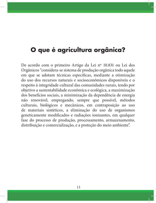 11
O que é agricultura orgânica?
De acordo com o primeiro Artigo da Lei nº 10.831 ou Lei dos
Orgânicos “considera-se sistema de produção orgânica todo aquele
em que se adotam técnicas específicas, mediante a otimização
do uso dos recursos naturais e socioeconômicos disponíveis e o
respeito à integridade cultural das comunidades rurais, tendo por
objetivo a sustentabilidade econômica e ecológica, a maximização
dos benefícios sociais, a minimização da dependência de energia
não renovável, empregando, sempre que possível, métodos
culturais, biológicos e mecânicos, em contraposição ao uso
de materiais sintéticos, a eliminação do uso de organismos
geneticamente modificados e radiações ionizantes, em qualquer
fase do processo de produção, processamento, armazenamento,
distribuição e comercialização, e a proteção do meio ambiente”.
 