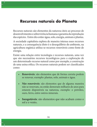 16
Recursos naturais do Planeta
Recursos naturais são elementos da natureza úteis ao processo de
desenvolvimentoesobrevivênciahumanaegarantiadareprodução
das espécies. Entre eles estão: água, solo, energia, animais e plantas.
A sociedade capitalista explora de maneira intensa esses recursos
naturais, e a consequência disto é o desequilíbrio do ambiente, na
agricultura orgânica utiliza-se recursos renováveis como fonte de
energia.
Existe uma relação entre tecnologia e recursos naturais, uma vez
que são necessários recursos tecnológicos para a exploração de
um determinado recurso natural como por exemplo, a construção
de uma usina eólica. Os recursos naturais podem ser classificados
como:
•	 Renováveis: são elementos que de forma correta podem
se renovar, exemplo: plantas, solo, animais e água.
•	 Não renováveis: são elementos que de alguma maneira
não se renovam, ou então demoram milhares de anos para
estarem disponíveis na natureza, exemplo: o petróleo,
ouro, ferro, entre outros minerais.
•	 Inesgotáveis: são elementos que não acabam como o
sol e o vento.
 