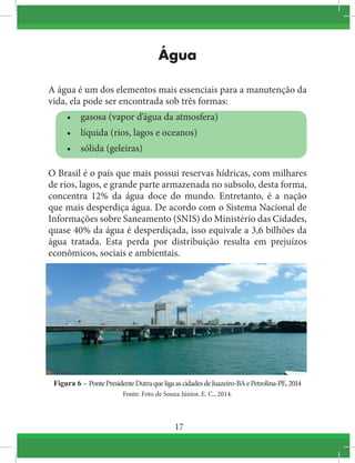 17
Água
A água é um dos elementos mais essenciais para a manutenção da
vida, ela pode ser encontrada sob três formas:
•	 gasosa (vapor d’água da atmosfera)
•	 líquida (rios, lagos e oceanos)
•	 sólida (geleiras)
O Brasil é o país que mais possui reservas hídricas, com milhares
de rios, lagos, e grande parte armazenada no subsolo, desta forma,
concentra 12% da água doce do mundo. Entretanto, é a nação
que mais desperdiça água. De acordo com o Sistema Nacional de
Informações sobre Saneamento (SNIS) do Ministério das Cidades,
quase 40% da água é desperdiçada, isso equivale a 3,6 bilhões da
água tratada. Esta perda por distribuição resulta em prejuízos
econômicos, sociais e ambientais.
Figura 6 – PontePresidenteDutraqueligaascidadesdeJuazeiro-BAePetrolina-PE,2014
Fonte: Foto de Souza Júnior, E. C., 2014.
 