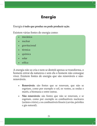 21
Energia
Energia é tudo que produz ou pode produzir ação.
Existem várias fontes de energia como:
•	 mecânica
•	 nuclear
•	 gravitacional
•	 térmica
•	 química
•	 solar
•	 eólica
A energia não se cria e nem se destrói apenas se transforma, o
homem extrai da natureza e sem ela o homem não consegue
viver. Existem fontes de energia que são renováveis e não-
renováveis.
•	 Renováveis: são fontes que se renovam, que não se
esgotam, como por exemplo o sol, os ventos, as ondas e
marés, a biomassa e entre outras.
•	 Não renováveis: são fontes que não se renovam, e se
esgotam, como por exemplo os combustíveis nucleares
(urânio e tório), e os combustíveis fósseis (carvão, petróleo
e gás natural).
 