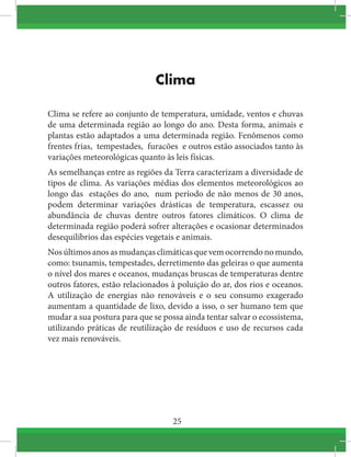 25
Clima
Clima se refere ao conjunto de temperatura, umidade, ventos e chuvas
de uma determinada região ao longo do ano. Desta forma, animais e
plantas estão adaptados a uma determinada região. Fenômenos como 
frentes frias,  tempestades,  furacões  e outros estão associados tanto às
variações meteorológicas quanto às leis físicas.
As semelhanças entre as regiões da Terra caracterizam a diversidade de
tipos de clima. As variações médias dos elementos meteorológicos ao
longo das  estações do ano,  num período de não menos de 30 anos,
podem determinar variações drásticas de temperatura, escassez ou
abundância de chuvas dentre outros fatores climáticos. O clima de
determinada região poderá sofrer alterações e ocasionar determinados
desequilíbrios das espécies vegetais e animais.
Nosúltimosanosasmudançasclimáticasquevemocorrendonomundo,
como: tsunamis, tempestades, derretimento das geleiras o que aumenta
o nível dos mares e oceanos, mudanças bruscas de temperaturas dentre
outros fatores, estão relacionados à poluição do ar, dos rios e oceanos.
A utilização de energias não renováveis e o seu consumo exagerado
aumentam a quantidade de lixo, devido a isso, o ser humano tem que
mudar a sua postura para que se possa ainda tentar salvar o ecossistema,
utilizando práticas de reutilização de resíduos e uso de recursos cada
vez mais renováveis.
 