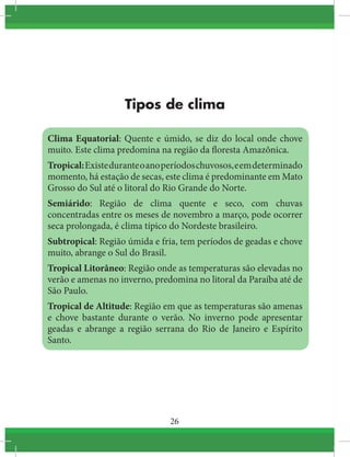 26
Tipos de clima
Clima Equatorial: Quente e úmido, se diz do local onde chove
muito. Este clima predomina na região da floresta Amazônica.
Tropical:Existeduranteoanoperíodoschuvosos,eemdeterminado
momento, há estação de secas, este clima é predominante em Mato
Grosso do Sul até o litoral do Rio Grande do Norte.
Semiárido: Região de clima quente e seco, com chuvas
concentradas entre os meses de novembro a março, pode ocorrer
seca prolongada, é clima típico do Nordeste brasileiro.
Subtropical: Região úmida e fria, tem períodos de geadas e chove
muito, abrange o Sul do Brasil.
Tropical Litorâneo: Região onde as temperaturas são elevadas no
verão e amenas no inverno, predomina no litoral da Paraíba até de
São Paulo.
Tropical de Altitude: Região em que as temperaturas são amenas
e chove bastante durante o verão. No inverno pode apresentar
geadas e abrange a região serrana do Rio de Janeiro e Espírito
Santo.
 
