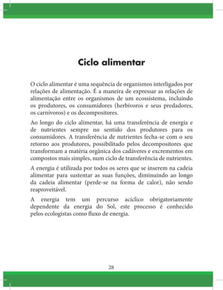 28
Ciclo alimentar
O ciclo alimentar é uma sequência de organismos interligados por
relações de alimentação. É a maneira de expressar as relações de
alimentação entre os organismos  de um  ecossistema, incluindo
os  produtores, os consumidores (herbívoros  e seus  predadores,
os carnívoros) e os decompositores.
Ao longo do ciclo alimentar, há uma transferência de energia e
de  nutrientes sempre no sentido dos produtores para os
consumidores. A transferência de nutrientes fecha-se com o seu
retorno aos produtores, possibilitado pelos decompositores que
transformam a matéria orgânica dos cadáveres e excrementos em
compostos mais simples, num ciclo de transferência de nutrientes.
A energia é utilizada por todos os seres que se inserem na cadeia
alimentar para sustentar as suas funções, diminuindo ao longo
da cadeia alimentar (perde-se na forma de calor), não sendo
reaproveitável.
A energia tem um percurso acíclico obrigatoriamente
dependente da energia do  Sol, este processo é conhecido
pelos ecologistas como fluxo de energia.
 
