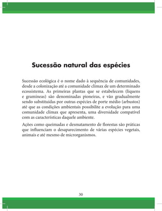 30
Sucessão natural das espécies
Sucessão ecológica é o nome dado à sequência de comunidades,
desde a colonização até a comunidade clímax de um determinado 
ecossistema. As primeiras plantas que se estabelecem (liquens
e gramíneas) são denominadas pioneiras, e vão gradualmente
sendo substituídas por outras espécies de porte médio (arbustos)
até que as condições ambientais possibilite a evolução para uma
comunidade clímax que apresenta, uma  diversidade  compatível
com as características daquele ambiente.
Ações como queimadas e desmatamento de florestas são práticas
que influenciam o desaparecimento de várias espécies vegetais,
animais e até mesmo de microrganismos.
 