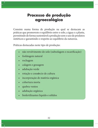 32
Processo de produção
agroecológica
Consiste numa forma de produção na qual se destacam as
práticas que promovem o equilíbrio entre o solo, a água e a planta,
permitindo de forma sustentável a produção sem o uso de produtos
sintéticos e garantindo o respeito ao equilíbrio da natureza.
Práticas destacadas neste tipo de produção:
•	 não revolvimento do solo (subsolagem e escarificação)
•	 fosfatagem natural
•	 rochagem
•	 calagem e gessagem
•	 adubação verde
•	 rotação e consórcio de cultura
•	 incorporação de matéria orgânica
•	 cobertura morta
•	 quebra-ventos
•	 adubação orgânica
•	 biofertilizantes líquido e sólidos
 