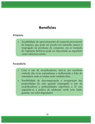 36
Benefícios
Primário
•	 Possibilidade de aproveitamento do material proveniente
da limpeza, que pode ser picado em tamanho menor e
empregado na produção de composto, em se tratando
de vegetação herbácea pode ser depositada na superfície
como cobertura morta.
Secundário
•	 Com o uso de escarificadores, tem-se um excelente
controle das ervas espontâneas e melhorando o leito de
semeadura onde as mudas serão estabelecidas;
•	 Possibilidade de descompactação e recuperação das
propriedades do solo quando empregado o uso de
escarificadores a profundidades superiores a 35 cm,
seguindo-se a prática de adubação verde com feijão
guandu em solos degradados.
 