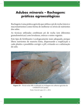 39
Adubos minerais – Rochagem:
práticas agroecológicas
Rochagem é uma prática agrícola que utiliza o pó de rocha (micro e
macronutrientes) como forma de melhorar os níveis de nutrientes
dos solos.
As técnicas utilizadas combinam pó de rocha (em diferentes
granulométricas) com leveduras, esterco e restos vegetais.
Este tipo de fertilizante é ecologicamente mais adequado, porque
libera nutrientes de maneira lenta, dispensando a reaplicação a
cada plantio e possibilita corrigir o pH, evitando-se a salinização
do solo.
Figura 24 – Pó de rocha MB-4 utilizado na rochagem em culturas agrícolas da
UNEB/DTCS/Caerdes
Fonte: Foto de Lopes, R. C., 2014.
 