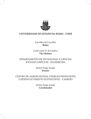 UNIVERSIDADE DO ESTADO DA BAHIA - UNEB
José Bites de Carvalho
Reitor
Carla Liane N. dos Santos
Vice-Reitora
DEPARTAMENTO DE TECNOLOGIA E CIÊNCIAS
SOCIAIS/CAMPUS III - JUAZEIRO/BA
Jairton Fraga Araújo
Diretor
CENTRO DE AGROECOLOGIA, ENERGIAS RENOVÁVEIS
E DESENVOLVIMENTO SUSTENTÁVEL - CAERDES
Jairton Fraga Araújo
Coordenador
 
