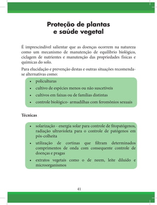 41
Proteção de plantas
e saúde vegetal
É imprescindível salientar que as doenças ocorrem na natureza
como um mecanismo de manutenção de equilíbrio biológico,
ciclagem de nutrientes e manutenção das propriedades físicas e
químicas do solo.
Para elucidação e prevenção destas e outras situações recomenda-
se alternativas como:
•	 policulturas
•	 cultivo de espécies menos ou não suscetíveis
•	 cultivos em faixas ou de famílias distintas
•	 controle biológico- armadilhas com feromônios sexuais
Técnicas
•	 solarização - energia solar para controle de fitopatógenos,
radiação ultravioleta para o controle de patógenos em
pós-colheita
•	 utilização de cortinas que filtram determinados
comprimentos de onda com consequente controle de
doenças e pragas
•	 extratos vegetais como o de neem, leite diluído e
microorganismos
 