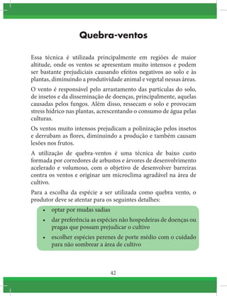 42
Quebra-ventos
Essa técnica é utilizada principalmente em regiões de maior
altitude, onde os ventos se apresentam muito intensos e podem
ser bastante prejudiciais causando efeitos negativos ao solo e às
plantas, diminuindo a produtividade animal e vegetal nessas áreas.
O vento é responsável pelo arrastamento das partículas do solo,
de insetos e da disseminação de doenças, principalmente, aquelas
causadas pelos fungos. Além disso, ressecam o solo e provocam
stress hídrico nas plantas, acrescentando o consumo de água pelas
culturas.
Os ventos muito intensos prejudicam a polinização pelos insetos
e derrubam as flores, diminuindo a produção e também causam
lesões nos frutos.
A utilização de quebra-ventos é uma técnica de baixo custo
formada por corredores de arbustos e árvores de desenvolvimento
acelerado e volumoso, com o objetivo de desenvolver barreiras
contra os ventos e originar um microclima agradável na área de
cultivo.
Para a escolha da espécie a ser utilizada como quebra vento, o
produtor deve se atentar para os seguintes detalhes:
•	 optar por mudas sadias
•	 dar preferência as espécies não hospedeiras de doenças ou
pragas que possam prejudicar o cultivo
•	 escolher espécies perenes de porte médio com o cuidado
para não sombrear a área de cultivo
 