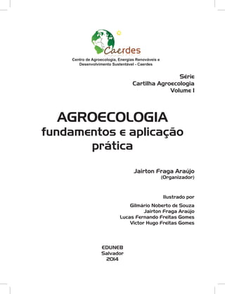 Jairton Fraga Araújo
(Organizador)
Ilustrado por
Gilmário Noberto de Souza
Jairton Fraga Araújo
Lucas Fernando Freitas Gomes
Victor Hugo Freitas Gomes
AGROECOLOGIA
fundamentos e aplicação
prática
EDUNEB
Salvador
2014
Centro de Agroecologia, Energias Renováveis e
Desenvolvimento Sustentável - Caerdes
Série
Cartilha Agroecologia
Volume 1
 