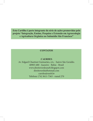 Esta Cartilha é parte integrante da série de ações promovidas pelo
projeto “Integração, Ensino, Pesquisa e Extensão em Agroecologia
e Agricultura Orgânica no Submédio São Francisco”
CONTATOS
CAERDES
Av. Edgard Chastinet Guimarães, s/n. - bairro São Geraldo.
48905-680 - Juazeiro - Bahia - Brasil
www.direitoverdeuneb.blogspot.com
direitoverde@hotmail.com
caerdes@uneb.br
Telefone: (74) 3611-7363 - ramal 270
 