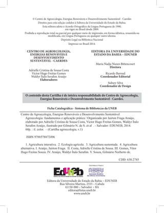 © Centro de Agroecologia, Energias Renováveis e Desenvolvimento Sustentável - Caerdes
Direitos para esta edição cedidos à Editora da Universidade do Estado da Bahia.
Esta editora adota o Acordo Ortográfico da Língua Portuguesa de 1990,
em vigor no Brasil desde 2009.
Proibida a reprodução total ou parcial por qualquer meio de impressão, em forma idêntica, resumida ou
modificada, em Língua Portuguesa ou qualquer outro idioma.
Depósito Legal na Biblioteca Nacional
Impresso no Brasil 2014.
O conteúdo desta Cartilha é de inteira responsabilidade do Centro de Agroecologia,
Energias Renováveis e Desenvolvimento Sustentável - Caerdes.
Ficha Catalográfica - Sistema de Bibliotecas da UNEB
Editora da Universidade do Estado da Bahia – EDUNEB
Rua Silveira Martins, 2555 – Cabula
41150-000 – Salvador – BA
editora@listas.uneb.br
www.uneb.br
Centro de Agroecologia, Energias Renováveis e Desenvolvimento Sustentável
Agroecologia: fundamentos e aplicação prática / Organizado por Jairton Fraga Araújo,
elaborado por Adrielle Cristina de Sousa Costa, Victor Hugo Freitas Gomes, Waldyr Ítalo
Serafim Araújo, ilustrado por Gilmário N. de S. et al . - Salvador: EDUNEB, 2014.
60p. : il. color. – (Cartilha agroecologia, v.1)
ISBN 9788578872496
1. Agricultura interativa. 2. Ecologia agrícola. 3. Agricultura sustentada. 4. Agricultura
alternativa. I. Araújo, Jairton Fraga. II. Costa, Adrielle Cristina de Sousa. III. Gomes, Vitor
Hugo Freitas Souza. IV. Araújo, Waldyr Ítalo Serafim. V. Souza, Gilmário Norberto de.
CDD: 630.2745
CENTRO DE AGROECOLOGIA,
ENERGIAS RENOVÁVEIS E
DESENVOLVIMENTO
SUSTENTÁVEL - CAERDES
Adrielle Cristina de Sousa Costa
Victor Hugo Freitas Gomes
Waldyr Ítalo Serafim Araújo
Elaboradores
EDITORA DA UNIVERSIDADE DO
ESTADO DA BAHIA – EDUNEB
Maria Nadja Nunes Bittencourt
Diretora
Ricardo Baroud
Coordenador Editorial
Sidney Silva
Coordenador de Design
 
