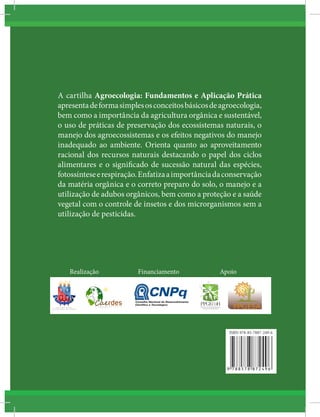 A cartilha Agroecologia: Fundamentos e Aplicação Prática
apresentadeformasimplesosconceitosbásicosdeagroecologia,
bem como a importância da agricultura orgânica e sustentável,
o uso de práticas de preservação dos ecossistemas naturais, o
manejo dos agroecossistemas e os efeitos negativos do manejo
inadequado ao ambiente. Orienta quanto ao aproveitamento
racional dos recursos naturais destacando o papel dos ciclos
alimentares e o significado de sucessão natural das espécies,
fotossínteseerespiração.Enfatizaaimportânciadaconservação
da matéria orgânica e o correto preparo do solo, o manejo e a
utilização de adubos orgânicos, bem como a proteção e a saúde
vegetal com o controle de insetos e dos microrganismos sem a
utilização de pesticidas.
Financiamento ApoioRealização
ISBN 978-85-7887-249-6
 