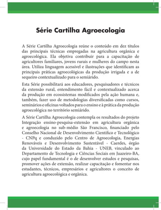 Série Cartilha Agroecologia
A Série Cartilha Agroecologia reúne o conteúdo em dez títulos
das principais técnicas empregadas na agricultura orgânica e
agroecológica. Ela objetiva contribuir para a capacitação de
agricultores familiares, jovens rurais e mulheres do campo nesta
área. Utiliza linguagem acessível e ilustrações que identificam as
principais práticas agroecológicas da produção irrigada e a de
sequeiro contextualizado para o semiárido.
Esta Série possibilitará aos educadores, pesquisadores e técnicos
da extensão rural, entendimento fácil e contextualizado acerca
da produção em ecossistemas modificados pela ação humana e,
também, fazer uso de metodologias diversificadas como cursos,
seminárioseoficinasvoltadosparaoensinoeàpráticadaprodução
agroecológica no território semiárido.
A Série Cartilha Agroecologia contempla os resultados do projeto
Integração ensino-pesquisa-extensão em agricultura orgânica
e agroecologia no sub-médio São Francisco, financiado pelo
Conselho Nacional de Desenvolvimento Científico e Tecnológico
- CNPq e conduzido pelo Centro de Agroecologia, Energias
Renováveis e Desenvolvimento Sustentável - Caerdes, órgão
da Universidade do Estado da Bahia - UNEB, vinculado ao
Departamento de Tecnologia e Ciências Sociais em Juazeiro-BA,
cujo papel fundamental é o de desenvolver estudos e pesquisas,
promover ações de extensão, realizar capacitação e fomentar nos
estudantes, técnicos, empresários e agricultores o conceito de
agricultura agroecológica e orgânica.
 