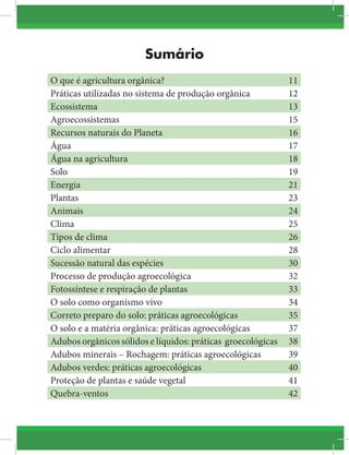 Sumário
O que é agricultura orgânica? 11
Práticas utilizadas no sistema de produção orgânica 12
Ecossistema 13
Agroecossistemas 15
Recursos naturais do Planeta 16
Água 17
Água na agricultura 18
Solo 19
Energia 21
Plantas 23
Animais 24
Clima 25
Tipos de clima 26
Ciclo alimentar 28
Sucessão natural das espécies 30
Processo de produção agroecológica 32
Fotossíntese e respiração de plantas 33
O solo como organismo vivo 34
Correto preparo do solo: práticas agroecológicas 35
O solo e a matéria orgânica: práticas agroecológicas 37
Adubos orgânicos sólidos e líquidos: práticas groecológicas 38
Adubos minerais – Rochagem: práticas agroecológicas 39
Adubos verdes: práticas agroecológicas 40
Proteção de plantas e saúde vegetal 41
Quebra-ventos 42
 