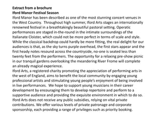 Extract from a brochure
Iford Manor Festival Season
Iford Manor has been described as one of the most stunning concert venues in
the West Country. Throughout high summer, Iford Arts stages an internationally
renowned festival in a breathtakingly beautiful pastoral setting. Operatic
performances are staged in-the-round in the intimate surroundings of the
Italianate Cloister, which could not be more perfect in terms of scale and style.
While the classical backdrop could hardly be more fitting, the real delight for our
audiences is that, as the sky turns purple overhead, the first stars appear and the
first heady notes resound across the countryside, no-one is seated less than
twenty feet from the performers. The opportunity for a relaxing pre-show picnic
in our tranquil gardens overlooking the meandering River Frome will complete
an already magical experience.
Iford Arts, a registered charity promoting the appreciation of performing arts in
the west of England, aims to benefit the local community by engaging young
professional artists and stimulating young people’s enjoyment of being involved
in live performances. We hope to support young musicians in their career
development by encouraging them to develop repertoire and perform to a
supportive audience and providing the exquisite environment in which to do so.
Iford Arts does not receive any public subsidies, relying on vital private
contributions. We offer various levels of private patronage and corporate
sponsorship, each providing a range of privileges such as priority booking.
 