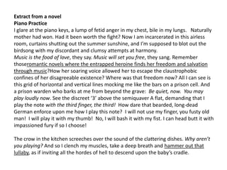 Extract from a novel
Piano Practice
I glare at the piano keys, a lump of fetid anger in my chest, bile in my lungs. Naturally
mother had won. Had it been worth the fight? Now I am incarcerated in this airless
room, curtains shutting out the summer sunshine, and I’m supposed to blot out the
birdsong with my discordant and clumsy attempts at harmony.
Music is the food of love, they say. Music will set you free, they sang. Remember
thoseromantic novels where the entrapped heroine finds her freedom and salvation
through music?How her soaring voice allowed her to escape the claustrophobic
confines of her disagreeable existence? Where was that freedom now? All I can see is
this grid of horizontal and vertical lines mocking me like the bars on a prison cell. And
a prison warden who barks at me from beyond the grave: Be quiet, now. You may
play loudly now. See the discreet ‘3’ above the semiquaver A flat, demanding that I
play the note with the third finger, the third! How dare that bearded, long-dead
German enforce upon me how I play this note? I will not use my finger, you fusty old
man! I will play it with my thumb! No, I will bash it with my fist. I can head butt it with
impassioned fury if so I choose!
The crow in the kitchen screeches over the sound of the clattering dishes. Why aren’t
you playing? And so I clench my muscles, take a deep breath and hammer out that
lullaby, as if inviting all the hordes of hell to descend upon the baby’s cradle.
 