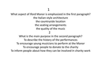 1
What aspect of Iford Manor is emphasized in the first paragraph?
the Italian-style architecture
the countryside location
the seating arrangements
the quality of the music
2
What is the main purpose in the second paragraph?
To describe the history of the performances
To encourage young musicians to perform at the Manor
To encourage people to donate to the charity
To inform people about how they can be involved in charity work
 
