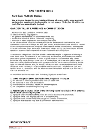 CAE Reading test 1
Part One: Multiple Choice
You are going to read three extracts which are all concerned in some way with
gardens. For questions 1-6, choose the correct answer (A, B, C or D) which you
think fits best according to the text.
GARDEN TRUST LAUNCHES A COMPETITION
… to showcase Best Garden or Allotment sites.
All sites will initially be judged on:
- the general maintenance and cleanliness of the area
- evidence of individual and/or communal composting
- provision of waste disposal for non-compostable items
In the second round, the quality of the produce will be taken into consideration. Well
maintained communal buildings will also gain points, as will evidence that wildlife is catered
for with the provision of such things as small areas of nettles for butterflies, and log piles
for small mammals, frogs and toads. Sites which show a strong community spirit and co-
operation between plot-holders will go down favourably with the judges.
An additional category for this year is Best Community Project. Judges will be looking at
sites which serve the interests of the community. For example, some sites grow shared
produce by groups of gardeners in order to grow crops in a co-operative way. Other
examples may be providing a place for local school pupils, or those with special needs to
learn about the joys of gardening or for growing crops for the housebound elderly. Maybe
your site has set aside an area for wildlife, and encourages the local population to come
along and enjoy the delights of your wildlife pond or sanctuary. It is essential that any
project is run in conjunction with the allotmenteers themselves, and not by a third party,
the local authority etc.
All shortlisted entries receive a visit from the judges and a certificate.
1. In the first phase of the competition the judges are looking at
a) the amount of rubbish generated and how it is dealt with.
b) the standard of food that is harvested.
c) how far the site provides a habitat for different species.
d) the competition between neighbouring sites.
2. According to the rules, which of the following would be excluded from entering
for the Best Community Project?
a) A project where members of the public are invited to view birds or animals.
b) A project which sells its produce back to the community.
c) A project which serves vulnerable groups like children or the infirm.
d) A project that receives help from a government administration.
STORY EXTRACT
CAE Reading test 1 Page 1
 
