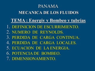 MECANICA DE LOS FLUIDOS
TEMA : Energiy y Bombeo y tubrias
PANAMA
1. DEFINICION DE ESCURRIMIENTO.
2. NUMERO DE REYNOLDS.
3. PERDIDA DE CARGA CONTINUA.
4. PERDIDA DE CARGA LOCALES.
5. ECUACION DE LA ENERGIA.
6. POTENCIA DE BOMBEO.
7. DIMENSIONAMIENTO.
 
