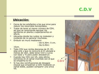 C.D.V

    Ubicación:
   Cerca de los artefactos a los que sirve para
    reducir los recorridos horizontales.
   Tratar de tener el menor número de CDV,
    así que se recomienda agrupar los
    sanitarios en planta y superponerlos en
    altura.
   Ubicarlos donde los ruidos no molesten y
    cuidando de no generar mochetas.
   Embutir en muro medianero:
                             - De 0.30m: 5 cm.
                             - De 0.45m:
    15cm.
   Todo CDV que reciba descarga de IP, PC,
    slop sink y que no concurra a CI ubicada a
    menos de 15m, debe tener CCV o curva
    con base y TI para poder desobstruir.
   Cuando hay CDV con VS, esta última
    comienza en el ramal invertido con el que
    se empalma la VS.                              C.D.V
   Si hay dos ramificaciones de desagüe
    cloacal que empalman a CDV mediante un
    ramal doble, pueden compartir una única
    VS.
 