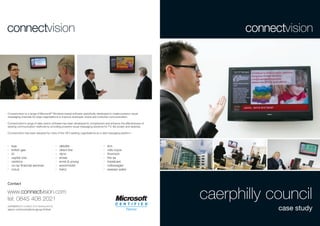 Connectvision is a range of Microsoft® Windows based software speciﬁcally developed to create powerful visual
messaging channels for large organisations to improve employee, brand and customer communication.

Connectvision’s range of data centric software has been developed to complement and enhance the effectiveness of
existing communication methods by providing powerful visual messaging solutions for TV, ﬂat screen and desktop.

Connectvision has been adopted by many of the UK’s leading organisations as a vital messaging platform.



>   baa                                  >   deloitte                           >   ibm
>   british gas                          >   direct line                        >   rolls-royce
>   bt                                   >   dyno                               >   thomson
>   capital one                          >   emea                               >   the aa
>   centrica                             >   ernst & young                      >   travelcare
>   co-op ﬁnancial services              >   exxonmobil                         >   volkswagen
>   corus                                >   heinz                              >   wessex water



Contact

www.connectvision.com
tel: 0845 408 2021                                                                                                 caerphilly council
connectvision created and developed by
saturn communications group limited                                                                                            case study
 