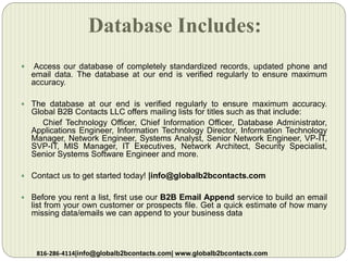 Database Includes:
 Access our database of completely standardized records, updated phone and
email data. The database at our end is verified regularly to ensure maximum
accuracy.
 The database at our end is verified regularly to ensure maximum accuracy.
Global B2B Contacts LLC offers mailing lists for titles such as that include:
Chief Technology Officer, Chief Information Officer, Database Administrator,
Applications Engineer, Information Technology Director, Information Technology
Manager, Network Engineer, Systems Analyst, Senior Network Engineer, VP-IT,
SVP-IT, MIS Manager, IT Executives, Network Architect, Security Specialist,
Senior Systems Software Engineer and more.
 Contact us to get started today! |info@globalb2bcontacts.com
 Before you rent a list, first use our B2B Email Append service to build an email
list from your own customer or prospects file. Get a quick estimate of how many
missing data/emails we can append to your business data
816-286-4114|info@globalb2bcontacts.com| www.globalb2bcontacts.com
 