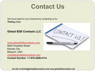 Contact Us
Get more leads for your business by contacting us for
Mailing Lists
Global B2B Contacts LLC
www.globalb2bcontacts.com
9030 Charlotte Street
Kansas City
Missouri ,USA
info@globalb2bcontacts.com
Contact Number: +1-816-4286-4114
816-286-4114|info@globalb2bcontacts.com| www.globalb2bcontacts.com
 